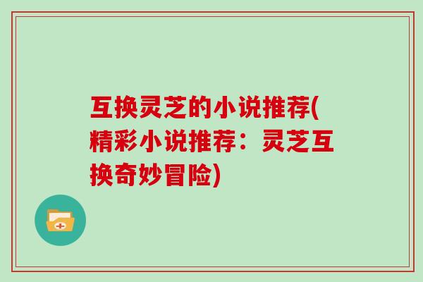 互换灵芝的小说推荐(精彩小说推荐:灵芝互换奇妙冒险)