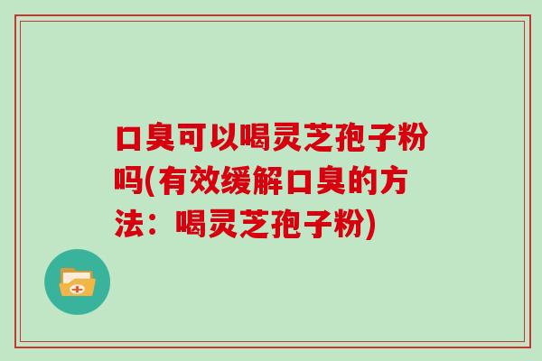 口臭可以喝灵芝孢子粉吗(有效缓解口臭的方法:喝灵芝孢子粉)