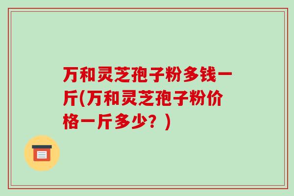 万和灵芝孢子粉多钱一斤(万和灵芝孢子粉价格一斤多少?)