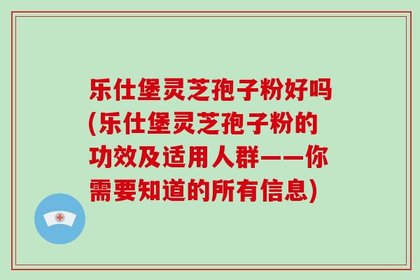 乐仕堡灵芝孢子粉好吗(乐仕堡灵芝孢子粉的功效及适用人群——你需要知道的所有信息)