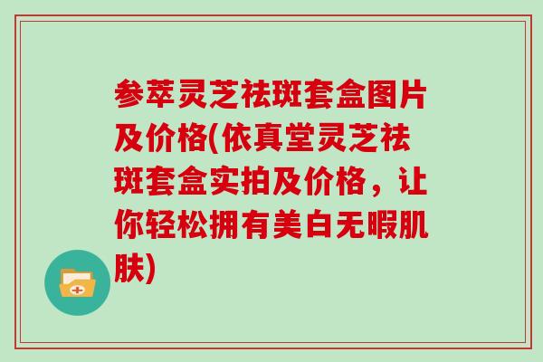 参萃灵芝祛斑套盒图片及价格(依真堂灵芝祛斑套盒实拍及价格,让你轻松拥有美白无暇肌肤)