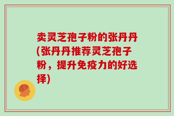卖灵芝孢子粉的张丹丹(张丹丹推荐灵芝孢子粉,提升免疫力的好选择)