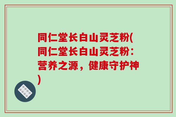 同仁堂长白山灵芝粉(同仁堂长白山灵芝粉:营养之源,健康守护神)