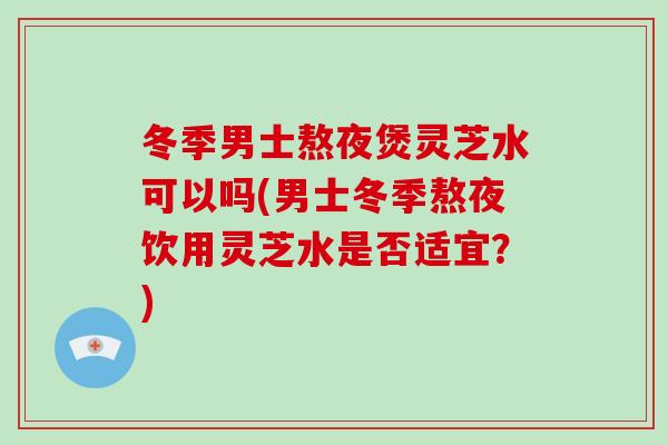 冬季男士熬夜煲灵芝水可以吗(男士冬季熬夜饮用灵芝水是否适宜?)
