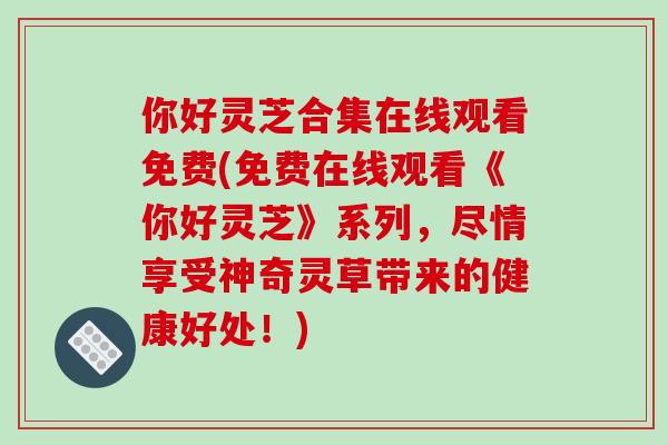你好灵芝合集在线观看免费(免费在线观看《你好灵芝》系列，尽情享受神奇灵草带来的健康好处！)