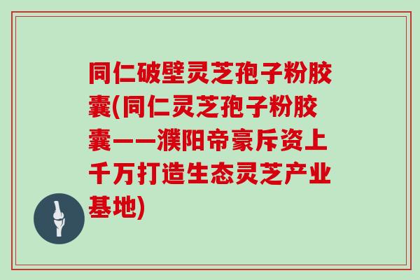 同仁破壁灵芝孢子粉胶囊(同仁灵芝孢子粉胶囊——濮阳帝豪斥资上千万打造生态灵芝产业基地)