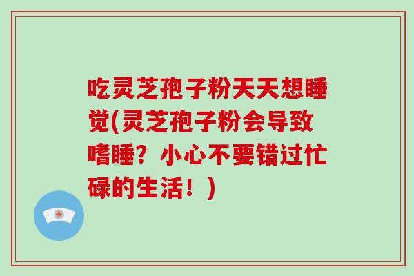 吃灵芝孢子粉天天想睡觉(灵芝孢子粉会导致嗜睡?小心不要错过忙碌的生活!)