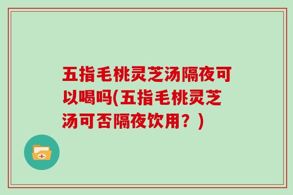 五指毛桃灵芝汤隔夜可以喝吗(五指毛桃灵芝汤可否隔夜饮用？)