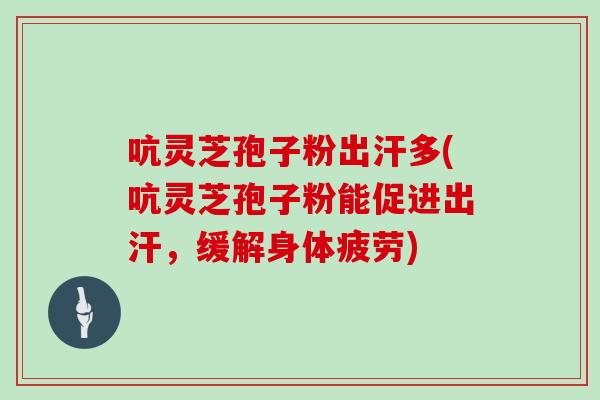 吭灵芝孢子粉出汗多(吭灵芝孢子粉能促进出汗,缓解身体疲劳)