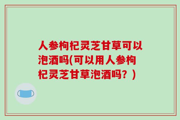 人参枸杞灵芝甘草可以泡酒吗(可以用人参枸杞灵芝甘草泡酒吗?)