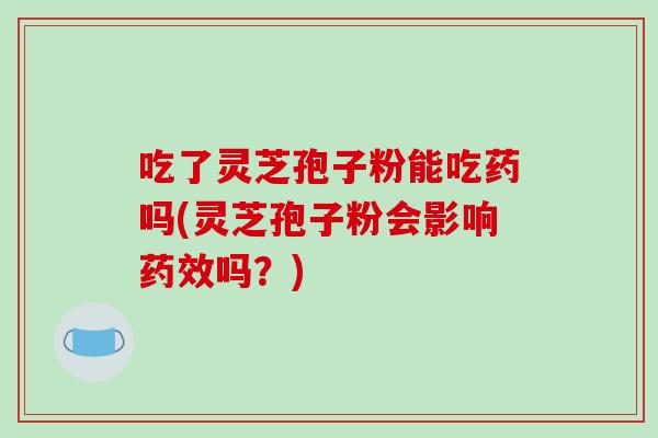 吃了灵芝孢子粉能吃药吗(灵芝孢子粉会影响药效吗?)