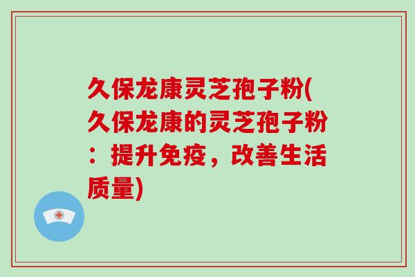 久保龙康灵芝孢子粉(久保龙康的灵芝孢子粉：提升免疫，改善生活质量)