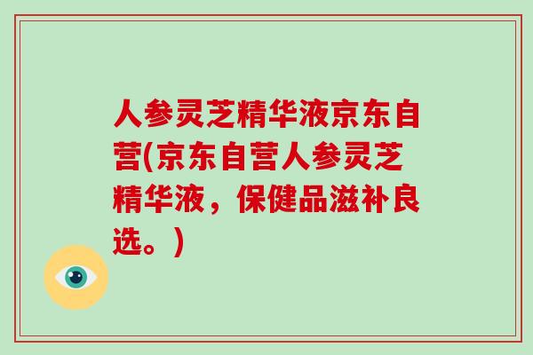 人参灵芝精华液京东自营(京东自营人参灵芝精华液,保健品滋补良选。)