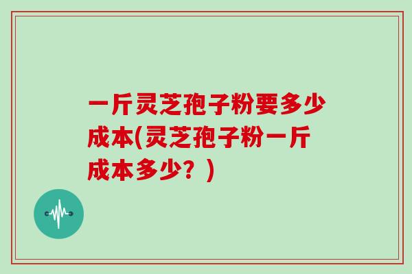 一斤灵芝孢子粉要多少成本(灵芝孢子粉一斤成本多少?)