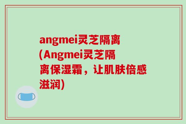 angmei灵芝隔离(Angmei灵芝隔离保湿霜，让肌肤倍感滋润)
