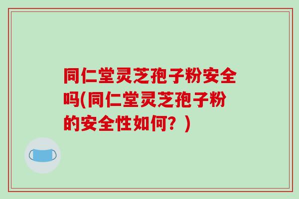 同仁堂灵芝孢子粉安全吗(同仁堂灵芝孢子粉的安全性如何?)