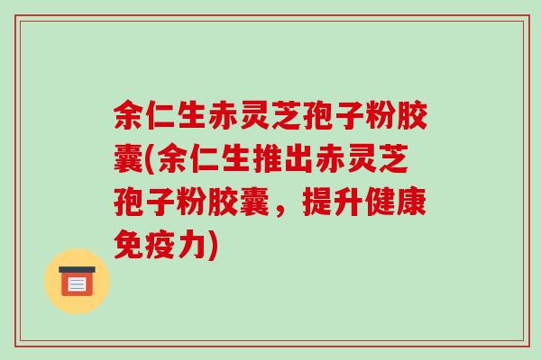 余仁生赤灵芝孢子粉胶囊(余仁生推出赤灵芝孢子粉胶囊,提升健康免疫力)