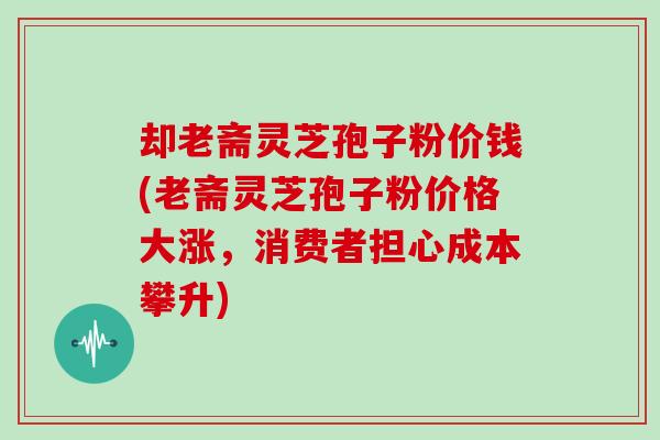 却老斋灵芝孢子粉价钱(老斋灵芝孢子粉价格大涨，消费者担心成本攀升)