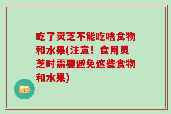吃了灵芝不能吃啥食物和水果(注意!食用灵芝时需要避免这些食物和水果)