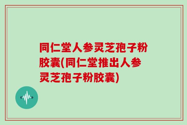 同仁堂人参灵芝孢子粉胶囊(同仁堂推出人参灵芝孢子粉胶囊)