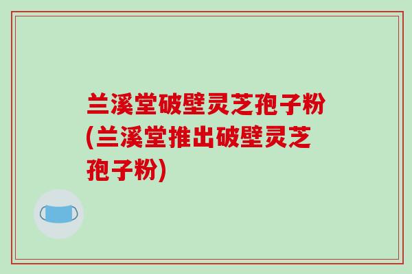 兰溪堂破壁灵芝孢子粉(兰溪堂推出破壁灵芝孢子粉)