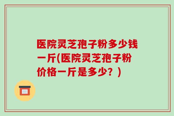 医院灵芝孢子粉多少钱一斤(医院灵芝孢子粉价格一斤是多少?)
