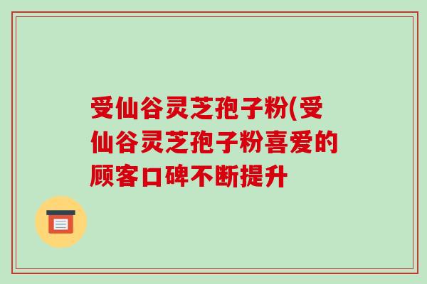 受仙谷灵芝孢子粉(受仙谷灵芝孢子粉喜爱的顾客口碑不断提升