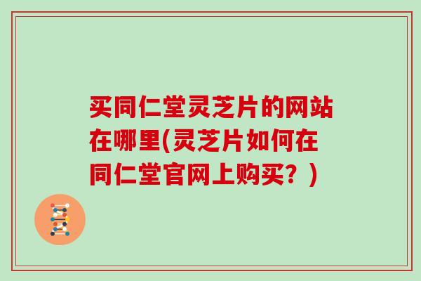 买同仁堂灵芝片的网站在哪里(灵芝片如何在同仁堂官网上购买?)