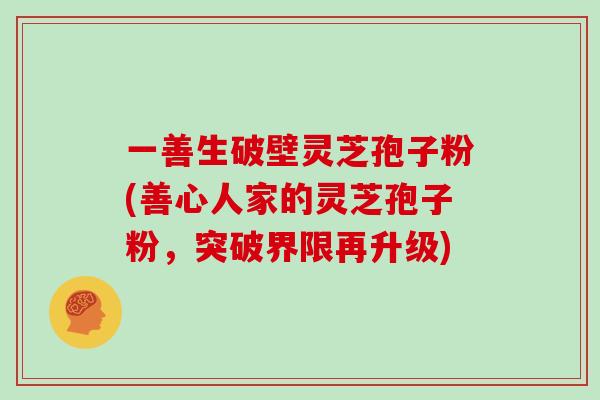 一善生破壁灵芝孢子粉(善心人家的灵芝孢子粉,突破界限再升级)