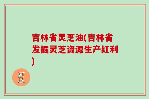 吉林省灵芝油(吉林省发掘灵芝资源生产红利)
