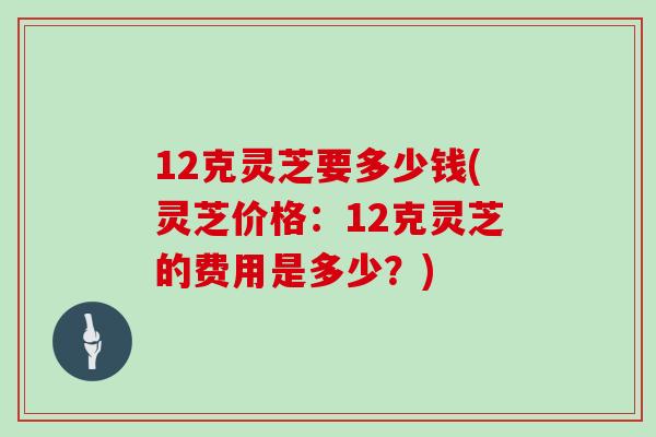 12克灵芝要多少钱(灵芝价格:12克灵芝的费用是多少?)