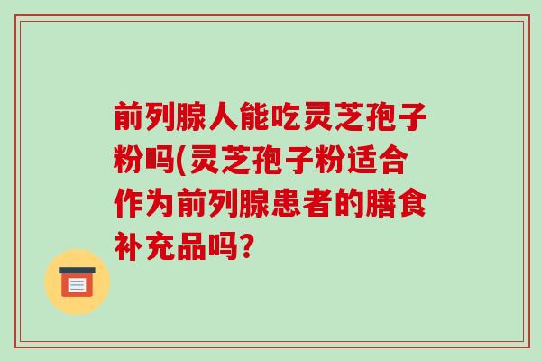 前列腺人能吃灵芝孢子粉吗(灵芝孢子粉适合作为前列腺患者的膳食补充品吗?