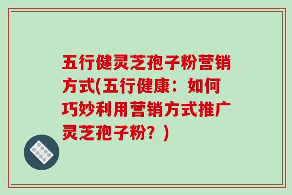 五行健灵芝孢子粉营销方式(五行健康:如何巧妙利用营销方式推广灵芝孢子粉?)