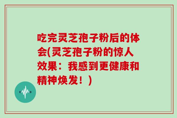 吃完灵芝孢子粉后的体会(灵芝孢子粉的惊人效果:我感到更健康和精神焕发!)