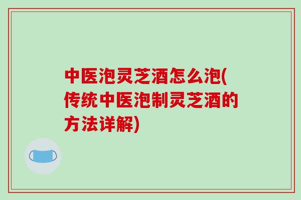 中医泡灵芝酒怎么泡(传统中医泡制灵芝酒的方法详解)