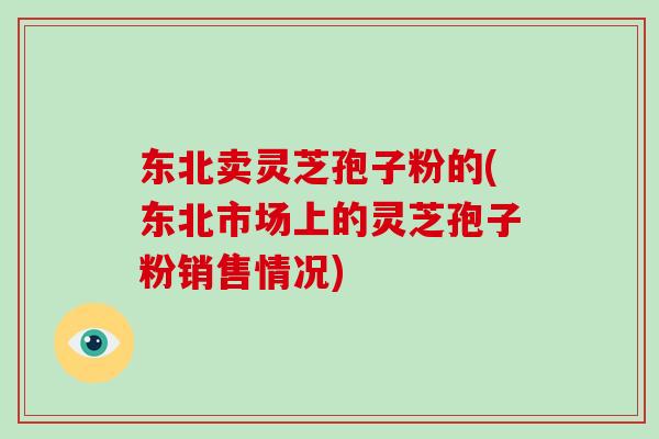 东北卖灵芝孢子粉的(东北市场上的灵芝孢子粉销售情况)