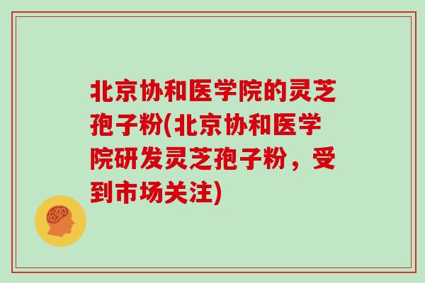 北京协和医学院的灵芝孢子粉(北京协和医学院研发灵芝孢子粉,受到市场关注)