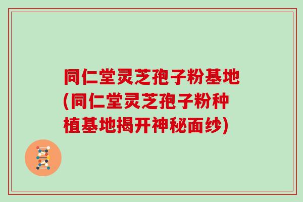 同仁堂灵芝孢子粉基地(同仁堂灵芝孢子粉种植基地揭开神秘面纱)