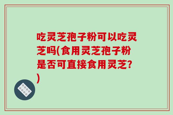 吃灵芝孢子粉可以吃灵芝吗(食用灵芝孢子粉是否可直接食用灵芝?)