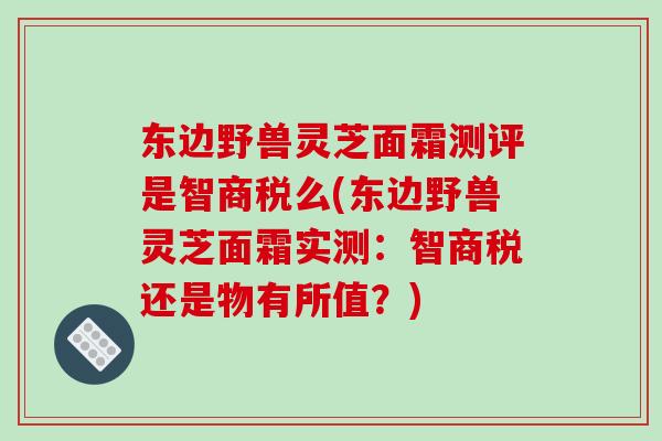 东边野兽灵芝面霜测评是智商税么(东边野兽灵芝面霜实测：智商税还是物有所值？)