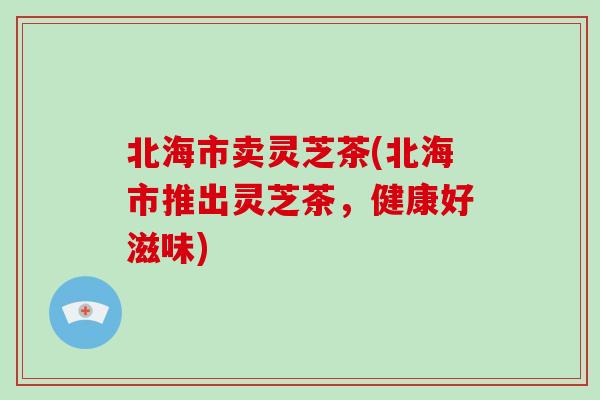 北海市卖灵芝茶(北海市推出灵芝茶,健康好滋味)