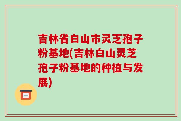 吉林省白山市灵芝孢子粉基地(吉林白山灵芝孢子粉基地的种植与发展)