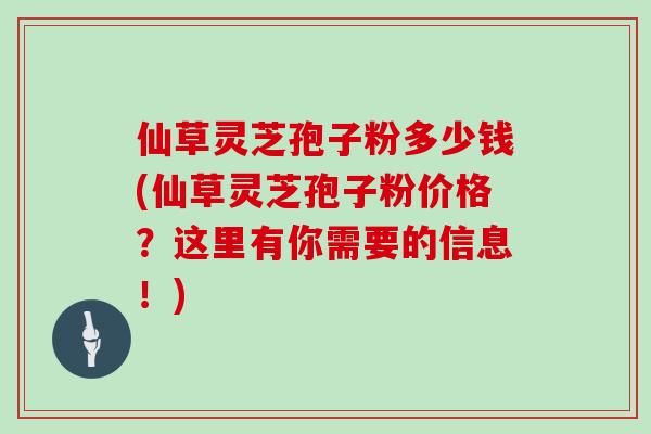 仙草灵芝孢子粉多少钱(仙草灵芝孢子粉价格?这里有你需要的信息!)