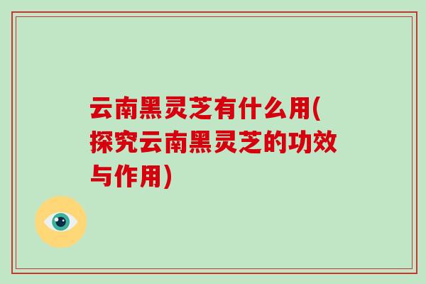云南黑灵芝有什么用(探究云南黑灵芝的功效与作用)