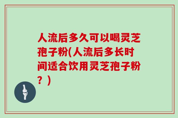 人流后多久可以喝灵芝孢子粉(人流后多长时间适合饮用灵芝孢子粉?)