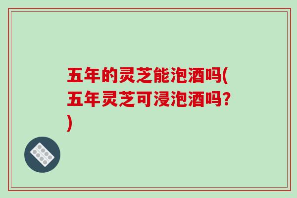 五年的灵芝能泡酒吗(五年灵芝可浸泡酒吗？)
