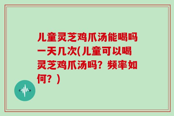 儿童灵芝鸡爪汤能喝吗一天几次(儿童可以喝灵芝鸡爪汤吗?频率如何?)