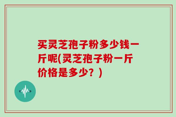 买灵芝孢子粉多少钱一斤呢(灵芝孢子粉一斤价格是多少？)