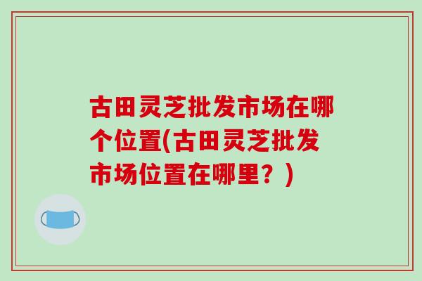 古田灵芝批发市场在哪个位置(古田灵芝批发市场位置在哪里？)