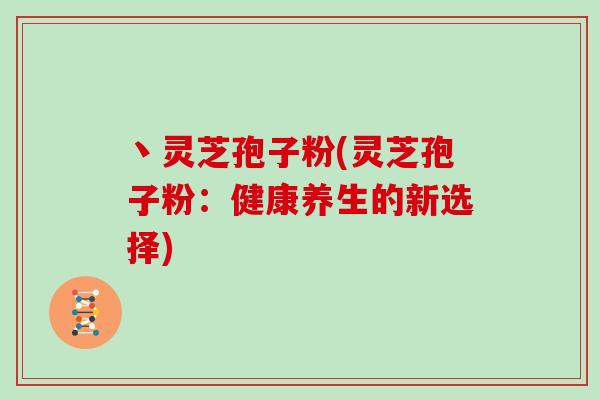 丶灵芝孢子粉(灵芝孢子粉:健康养生的新选择)